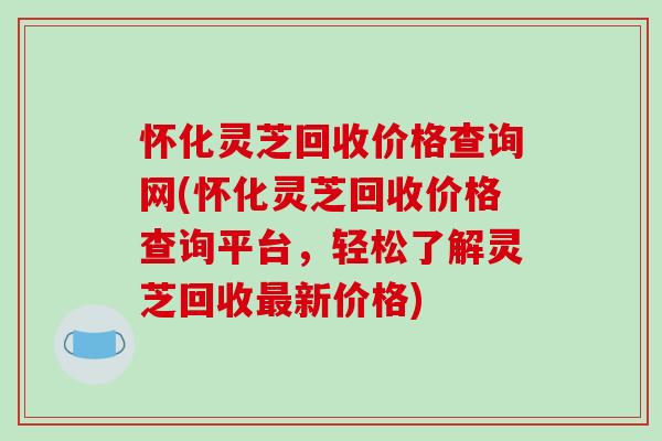怀化灵芝回收价格查询网(怀化灵芝回收价格查询平台,轻松了解灵芝回收最新价格)-第1张图片-破壁灵芝孢子粉研究指南 怀化灵芝回收价格查询网(怀化灵芝回收价格查询平台,轻松了解灵芝回收最新价格)-第1张图片-破壁灵芝孢子粉研究指南