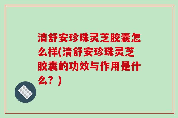 清舒安珍珠灵芝胶囊怎么样(清舒安珍珠灵芝胶囊的功效与作用是什么?)-第1张图片-破壁灵芝孢子粉研究指南 清舒安珍珠灵芝胶囊怎么样(清舒安珍珠灵芝胶囊的功效与作用是什么?)-第1张图片-破壁灵芝孢子粉研究指南