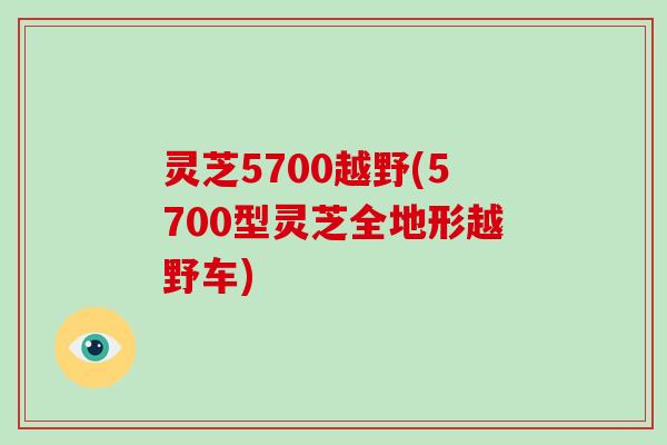 灵芝5700越野(5700型灵芝全地形越野车)-第1张图片-破壁灵芝孢子粉研究指南 灵芝5700越野(5700型灵芝全地形越野车)-第1张图片-破壁灵芝孢子粉研究指南