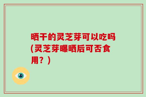 晒干的灵芝芽可以吃吗(灵芝芽曝晒后可否食用?)-第1张图片-破壁灵芝孢子粉研究指南 晒干的灵芝芽可以吃吗(灵芝芽曝晒后可否食用?)-第1张图片-破壁灵芝孢子粉研究指南