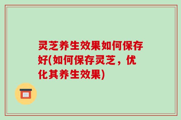 灵芝养生效果如何保存好(如何保存灵芝，优化其养生效果)-第1张图片-破壁灵芝孢子粉研究指南