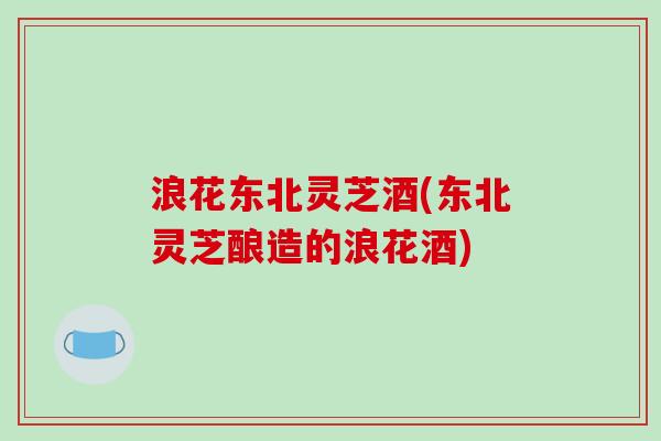 浪花东北灵芝酒(东北灵芝酿造的浪花酒)-第1张图片-破壁灵芝孢子粉研究指南