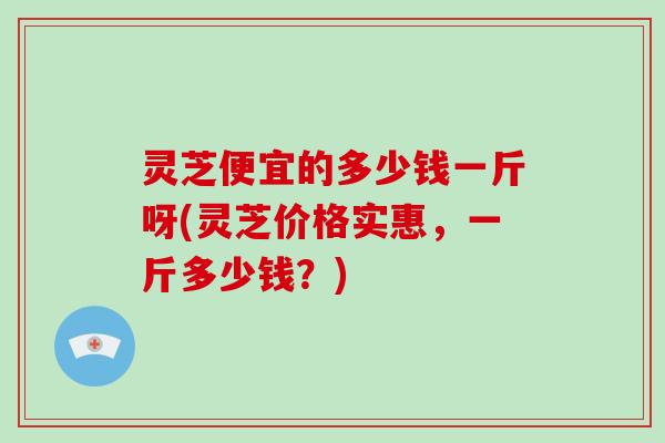 灵芝便宜的多少钱一斤呀(灵芝价格实惠,一斤多少钱?)-第1张图片-破壁灵芝孢子粉研究指南 灵芝便宜的多少钱一斤呀(灵芝价格实惠,一斤多少钱?)-第1张图片-破壁灵芝孢子粉研究指南