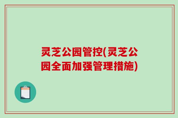 灵芝公园管控(灵芝公园全面加强管理措施)-第1张图片-破壁灵芝孢子粉研究指南 灵芝公园管控(灵芝公园全面加强管理措施)-第1张图片-破壁灵芝孢子粉研究指南
