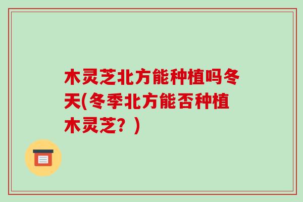 木灵芝北方能种植吗冬天(冬季北方能否种植木灵芝?)-第1张图片-破壁灵芝孢子粉研究指南 木灵芝北方能种植吗冬天(冬季北方能否种植木灵芝?)-第1张图片-破壁灵芝孢子粉研究指南