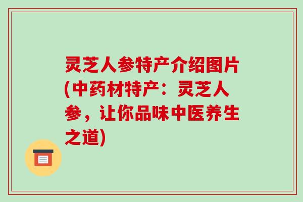 灵芝人参特产介绍图片(中药材特产:灵芝人参,让你品味中医养生之道)-第1张图片-破壁灵芝孢子粉研究指南 灵芝人参特产介绍图片(中药材特产:灵芝人参,让你品味中医养生之道)-第1张图片-破壁灵芝孢子粉研究指南
