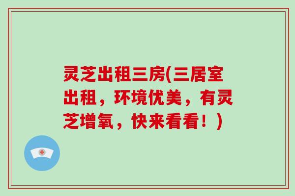 灵芝出租三房(三居室出租,环境优美,有灵芝增氧,快来看看!)-第1张图片-破壁灵芝孢子粉研究指南 灵芝出租三房(三居室出租,环境优美,有灵芝增氧,快来看看!)-第1张图片-破壁灵芝孢子粉研究指南