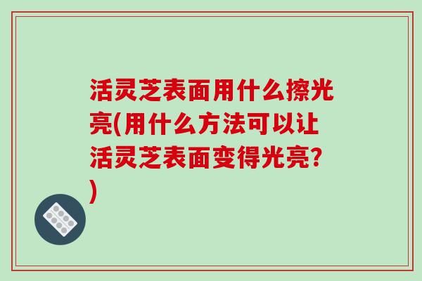 活灵芝表面用什么擦光亮(用什么方法可以让活灵芝表面变得光亮?)-第1张图片-破壁灵芝孢子粉研究指南 活灵芝表面用什么擦光亮(用什么方法可以让活灵芝表面变得光亮?)-第1张图片-破壁灵芝孢子粉研究指南