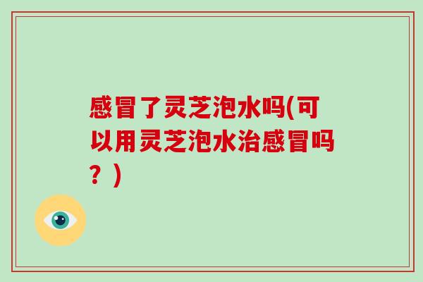 感冒了灵芝泡水吗(可以用灵芝泡水治感冒吗?)-第1张图片-破壁灵芝孢子粉研究指南 感冒了灵芝泡水吗(可以用灵芝泡水治感冒吗?)-第1张图片-破壁灵芝孢子粉研究指南