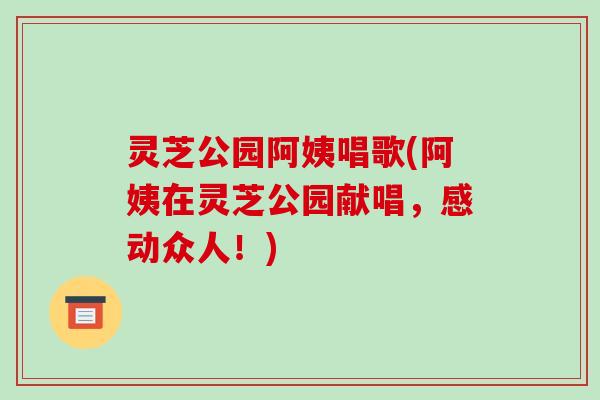 灵芝公园阿姨唱歌(阿姨在灵芝公园献唱,感动众人!)-第1张图片-破壁灵芝孢子粉研究指南 灵芝公园阿姨唱歌(阿姨在灵芝公园献唱,感动众人!)-第1张图片-破壁灵芝孢子粉研究指南