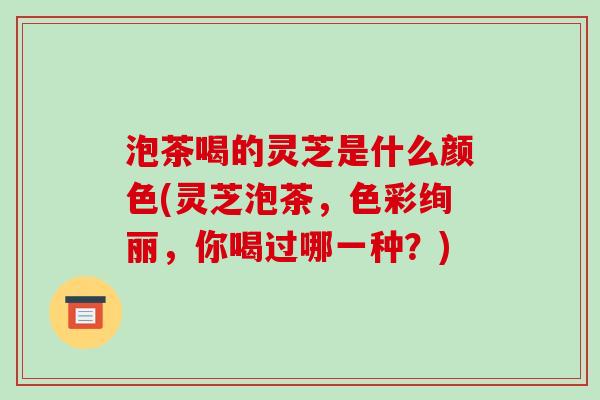 泡茶喝的灵芝是什么颜色(灵芝泡茶,色彩绚丽,你喝过哪一种?)-第1张图片-破壁灵芝孢子粉研究指南 泡茶喝的灵芝是什么颜色(灵芝泡茶,色彩绚丽,你喝过哪一种?)-第1张图片-破壁灵芝孢子粉研究指南