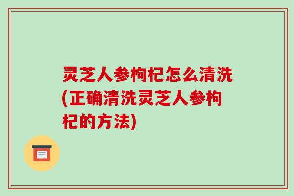 灵芝人参枸杞怎么清洗(正确清洗灵芝人参枸杞的方法)-第1张图片-破壁灵芝孢子粉研究指南