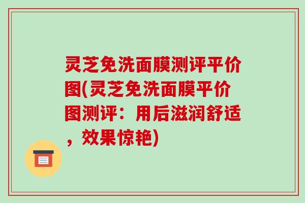 灵芝免洗面膜测评平价图(灵芝免洗面膜平价图测评：用后滋润舒适，效果惊艳)-第1张图片-破壁灵芝孢子粉研究指南