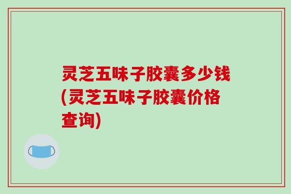 灵芝五味子胶囊多少钱(灵芝五味子胶囊价格查询)-第1张图片-破壁灵芝孢子粉研究指南