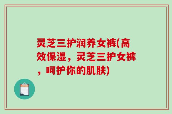 灵芝三护润养女裤(高效保湿,灵芝三护女裤,呵护你的肌肤)-第1张图片-破壁灵芝孢子粉研究指南 灵芝三护润养女裤(高效保湿,灵芝三护女裤,呵护你的肌肤)-第1张图片-破壁灵芝孢子粉研究指南