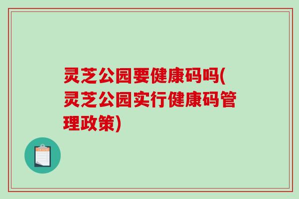 灵芝公园要健康码吗(灵芝公园实行健康码管理政策)-第1张图片-破壁灵芝孢子粉研究指南 灵芝公园要健康码吗(灵芝公园实行健康码管理政策)-第1张图片-破壁灵芝孢子粉研究指南