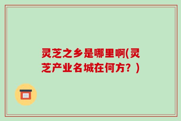 灵芝之乡是哪里啊(灵芝产业名城在何方?)-第1张图片-破壁灵芝孢子粉研究指南 灵芝之乡是哪里啊(灵芝产业名城在何方?)-第1张图片-破壁灵芝孢子粉研究指南