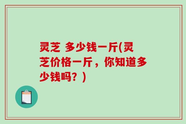 灵芝 多少钱一斤(灵芝价格一斤,你知道多少钱吗?)-第1张图片-破壁灵芝孢子粉研究指南 灵芝 多少钱一斤(灵芝价格一斤,你知道多少钱吗?)-第1张图片-破壁灵芝孢子粉研究指南