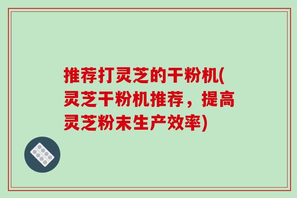 推荐打灵芝的干粉机(灵芝干粉机推荐,提高灵芝粉末生产效率)-第1张图片-破壁灵芝孢子粉研究指南 推荐打灵芝的干粉机(灵芝干粉机推荐,提高灵芝粉末生产效率)-第1张图片-破壁灵芝孢子粉研究指南