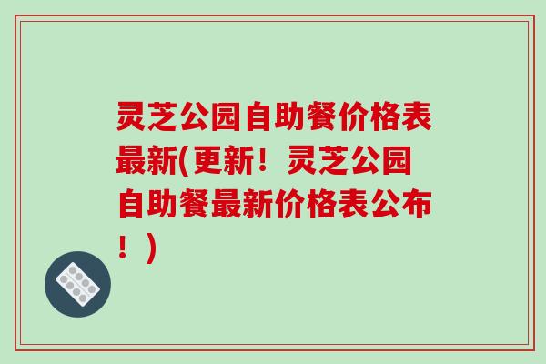 灵芝公园自助餐价格表最新(更新!灵芝公园自助餐最新价格表公布!)-第1张图片-破壁灵芝孢子粉研究指南 灵芝公园自助餐价格表最新(更新!灵芝公园自助餐最新价格表公布!)-第1张图片-破壁灵芝孢子粉研究指南
