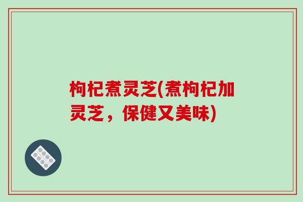 枸杞煮灵芝(煮枸杞加灵芝,保健又美味)-第1张图片-破壁灵芝孢子粉研究指南 枸杞煮灵芝(煮枸杞加灵芝,保健又美味)-第1张图片-破壁灵芝孢子粉研究指南