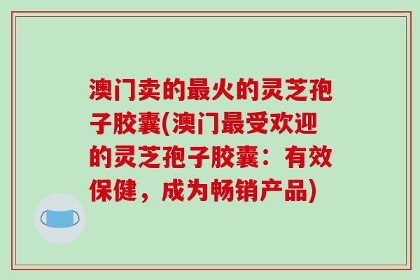 澳门卖的最火的灵芝孢子胶囊(澳门最受欢迎的灵芝孢子胶囊:有效保健,成为畅销产品)-第1张图片-破壁灵芝孢子粉研究指南 澳门卖的最火的灵芝孢子胶囊(澳门最受欢迎的灵芝孢子胶囊:有效保健,成为畅销产品)-第1张图片-破壁灵芝孢子粉研究指南