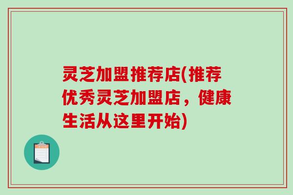 灵芝加盟推荐店(推荐优秀灵芝加盟店,健康生活从这里开始)-第1张图片-破壁灵芝孢子粉研究指南 灵芝加盟推荐店(推荐优秀灵芝加盟店,健康生活从这里开始)-第1张图片-破壁灵芝孢子粉研究指南
