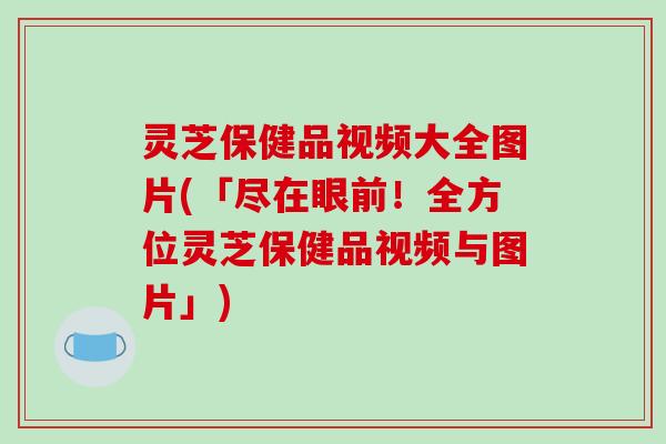 灵芝保健品视频大全图片(「尽在眼前！全方位灵芝保健品视频与图片」)-第1张图片-破壁灵芝孢子粉研究指南