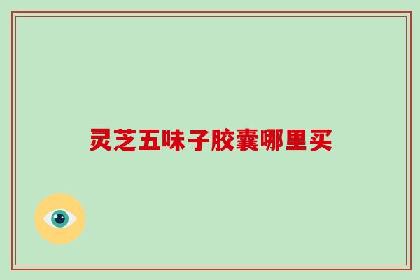 灵芝五味子胶囊哪里买-第1张图片-破壁灵芝孢子粉研究指南 灵芝五味子胶囊哪里买-第1张图片-破壁灵芝孢子粉研究指南
