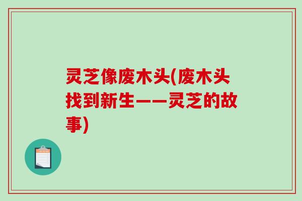 灵芝像废木头(废木头找到新生——灵芝的故事)-第1张图片-破壁灵芝孢子粉研究指南
