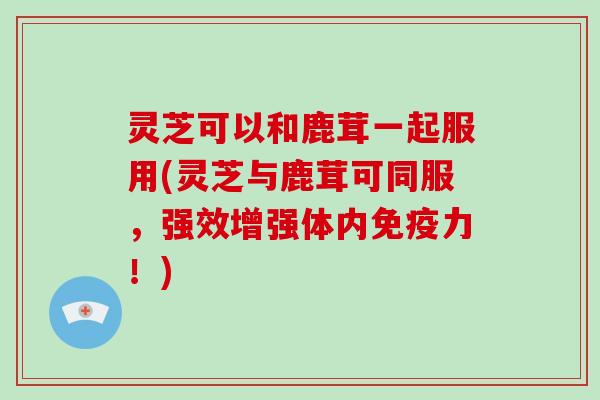 灵芝可以和鹿茸一起服用(灵芝与鹿茸可同服,强效增强体内免疫力!)-第1张图片-破壁灵芝孢子粉研究指南 灵芝可以和鹿茸一起服用(灵芝与鹿茸可同服,强效增强体内免疫力!)-第1张图片-破壁灵芝孢子粉研究指南