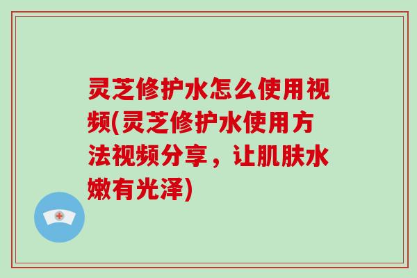灵芝修护水怎么使用视频(灵芝修护水使用方法视频分享,让肌肤水嫩有光泽)-第1张图片-破壁灵芝孢子粉研究指南 灵芝修护水怎么使用视频(灵芝修护水使用方法视频分享,让肌肤水嫩有光泽)-第1张图片-破壁灵芝孢子粉研究指南