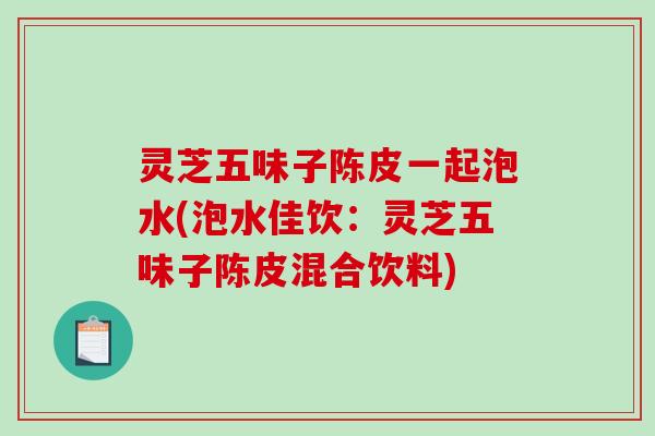 灵芝五味子陈皮一起泡水(泡水佳饮:灵芝五味子陈皮混合饮料)-第1张图片-破壁灵芝孢子粉研究指南 灵芝五味子陈皮一起泡水(泡水佳饮:灵芝五味子陈皮混合饮料)-第1张图片-破壁灵芝孢子粉研究指南