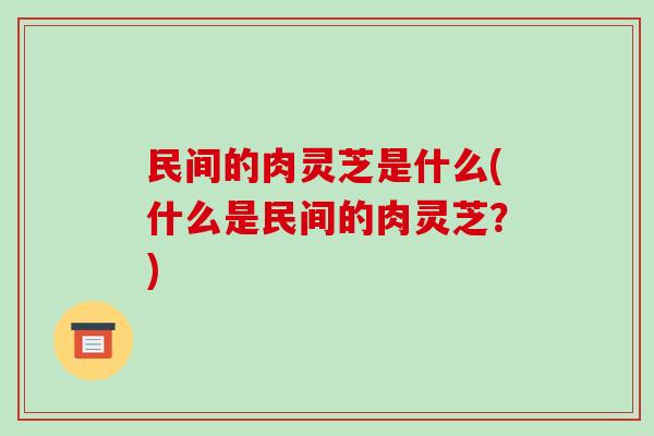 民间的肉灵芝是什么(什么是民间的肉灵芝？)-第1张图片-破壁灵芝孢子粉研究指南