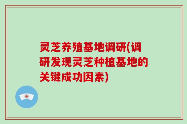 灵芝养殖基地调研(调研发现灵芝种植基地的关键成功因素)-第1张图片-破壁灵芝孢子粉研究指南