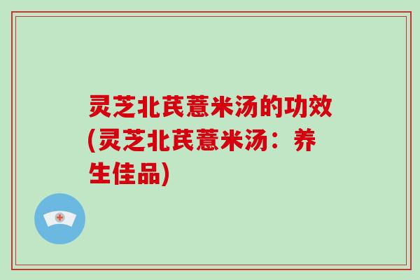 灵芝北芪薏米汤的功效(灵芝北芪薏米汤：养生佳品)-第1张图片-破壁灵芝孢子粉研究指南
