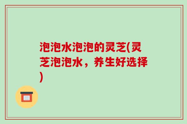 泡泡水泡泡的灵芝(灵芝泡泡水，养生好选择)-第1张图片-破壁灵芝孢子粉研究指南