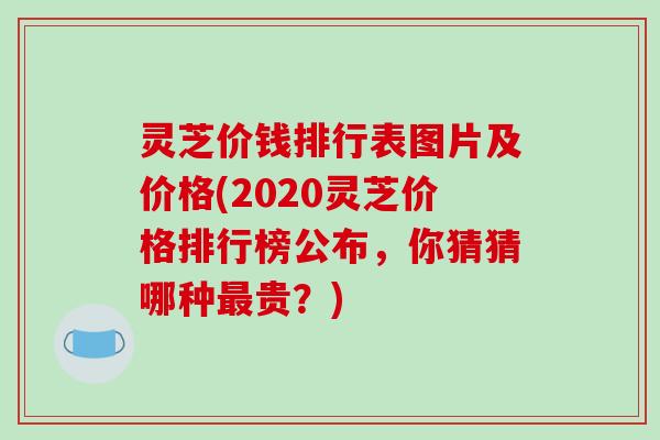 灵芝价钱排行表图片及价格(2020灵芝价格排行榜公布，你猜猜哪种最贵？)-第1张图片-破壁灵芝孢子粉研究指南