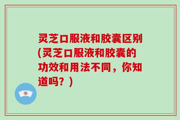 灵芝口服液和胶囊区别(灵芝口服液和胶囊的功效和用法不同，你知道吗？)-第1张图片-破壁灵芝孢子粉研究指南