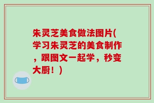 朱灵芝美食做法图片(学习朱灵芝的美食制作，跟图文一起学，秒变大厨！)-第1张图片-破壁灵芝孢子粉研究指南