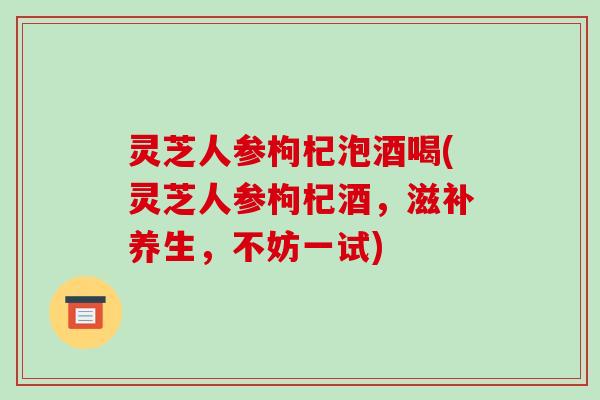 灵芝人参枸杞泡酒喝(灵芝人参枸杞酒，滋补养生，不妨一试)-第1张图片-破壁灵芝孢子粉研究指南