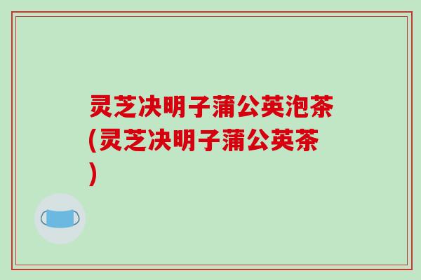 灵芝决明子蒲公英泡茶(灵芝决明子蒲公英茶)-第1张图片-破壁灵芝孢子粉研究指南 灵芝决明子蒲公英泡茶(灵芝决明子蒲公英茶)-第1张图片-破壁灵芝孢子粉研究指南