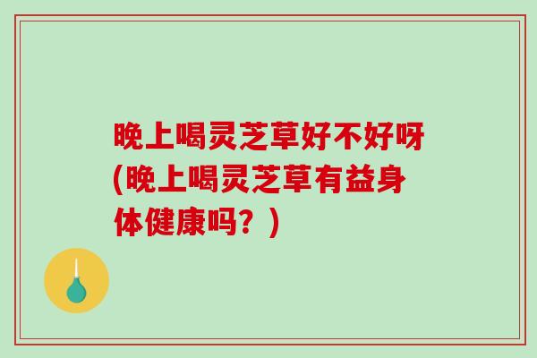 晚上喝灵芝草好不好呀(晚上喝灵芝草有益身体健康吗?)-第1张图片-破壁灵芝孢子粉研究指南 晚上喝灵芝草好不好呀(晚上喝灵芝草有益身体健康吗?)-第1张图片-破壁灵芝孢子粉研究指南