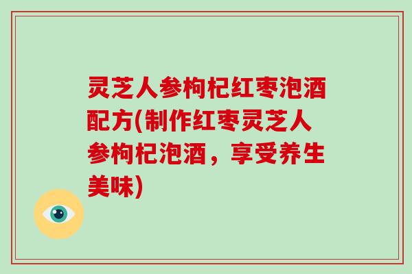灵芝人参枸杞红枣泡酒配方(制作红枣灵芝人参枸杞泡酒，享受养生美味)-第1张图片-破壁灵芝孢子粉研究指南