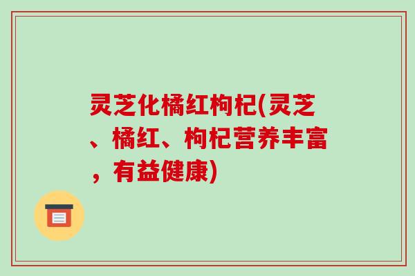 灵芝化橘红枸杞(灵芝、橘红、枸杞营养丰富，有益健康)-第1张图片-破壁灵芝孢子粉研究指南