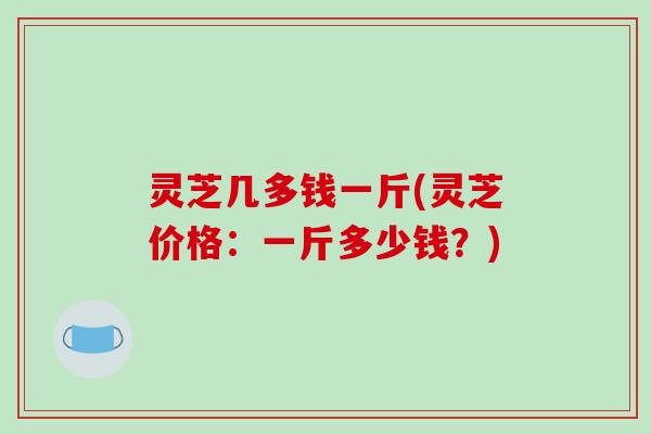 灵芝几多钱一斤(灵芝价格:一斤多少钱?)-第1张图片-破壁灵芝孢子粉研究指南 灵芝几多钱一斤(灵芝价格:一斤多少钱?)-第1张图片-破壁灵芝孢子粉研究指南