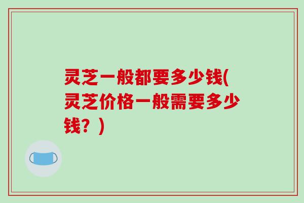 灵芝一般都要多少钱(灵芝价格一般需要多少钱?)-第1张图片-破壁灵芝孢子粉研究指南 灵芝一般都要多少钱(灵芝价格一般需要多少钱?)-第1张图片-破壁灵芝孢子粉研究指南
