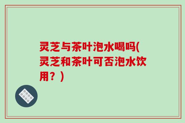 灵芝与茶叶泡水喝吗(灵芝和茶叶可否泡水饮用？)-第1张图片-破壁灵芝孢子粉研究指南