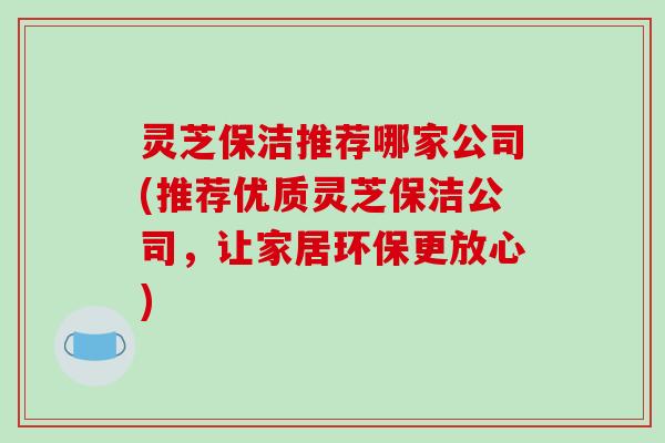 灵芝保洁推荐哪家公司(推荐优质灵芝保洁公司,让家居环保更放心)-第1张图片-破壁灵芝孢子粉研究指南 灵芝保洁推荐哪家公司(推荐优质灵芝保洁公司,让家居环保更放心)-第1张图片-破壁灵芝孢子粉研究指南