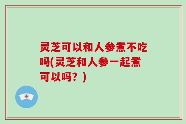 灵芝可以和人参煮不吃吗(灵芝和人参一起煮可以吗?)-第1张图片-破壁灵芝孢子粉研究指南 灵芝可以和人参煮不吃吗(灵芝和人参一起煮可以吗?)-第1张图片-破壁灵芝孢子粉研究指南